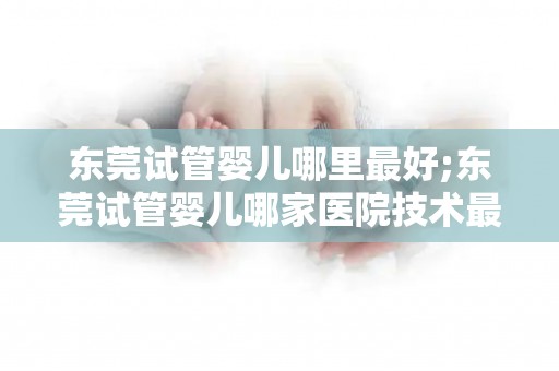 东莞试管婴儿哪里最好;东莞试管婴儿哪家医院技术最顶尖? 东莞试管婴儿哪里最好;东莞试管婴儿哪家医院技术最顶尖?