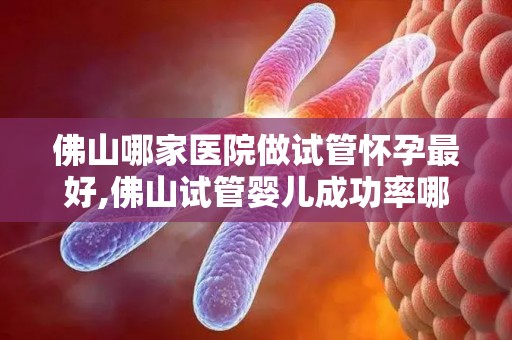 佛山哪家医院做试管怀孕最好,佛山试管婴儿成功率哪家医院最高? 佛山哪家医院做试管怀孕最好,佛山试管婴儿成功率哪家医院最高?