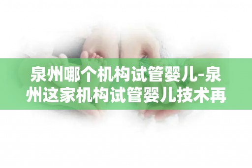 泉州哪个机构试管婴儿-泉州这家机构试管婴儿技术再创新高 泉州哪个机构试管婴儿-泉州这家机构试管婴儿技术再创新高