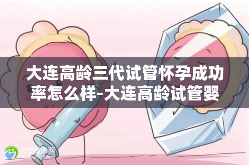 大连高龄三代试管怀孕成功率怎么样-大连高龄试管婴儿成功率揭秘：三代技术显神威