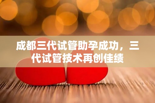 成都三代试管助孕成功,三代试管技术再创佳绩 成都三代试管助孕成功,三代试管技术再创佳绩