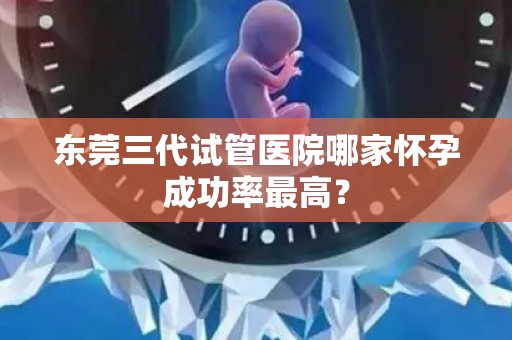 东莞三代试管医院哪家怀孕成功率最高？