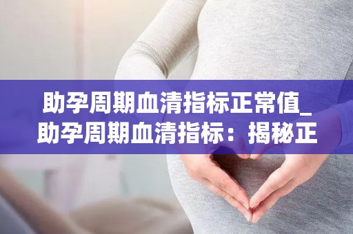 助孕周期血清指标正常值_助孕周期血清指标:揭秘正常值的秘密 助孕周期血清指标正常值_助孕周期血清指标:揭秘正常值的秘密