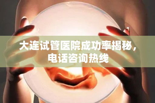 大连试管医院成功率揭秘,电话咨询热线 大连试管医院成功率揭秘,电话咨询热线