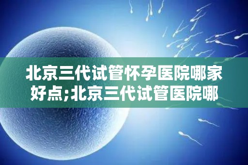 北京三代试管怀孕医院哪家好点;北京三代试管医院哪家更胜一筹? 北京三代试管怀孕医院哪家好点;北京三代试管医院哪家更胜一筹?