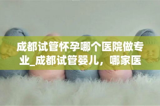 成都试管怀孕哪个医院做专业_成都试管婴儿，哪家医院更专业？