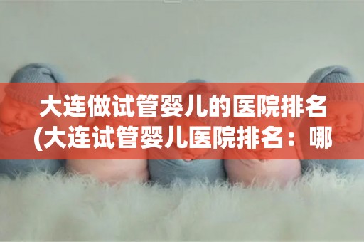 大连做试管婴儿的医院排名(大连试管婴儿医院排名:哪家医院更胜一筹?) 大连做试管婴儿的医院排名(大连试管婴儿医院排名:哪家医院更胜一筹?)