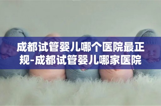 成都试管婴儿哪个医院最正规-成都试管婴儿哪家医院更正规?权威推荐揭晓 成都试管婴儿哪个医院最正规-成都试管婴儿哪家医院更正规?权威推荐揭晓