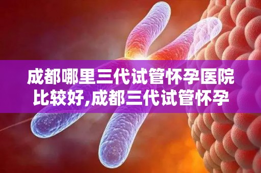 成都哪里三代试管怀孕医院比较好,成都三代试管怀孕医院哪家口碑好? 成都哪里三代试管怀孕医院比较好,成都三代试管怀孕医院哪家口碑好?