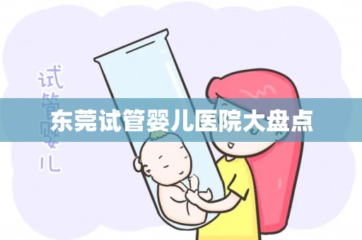 东莞试管婴儿医院大盘点 东莞试管婴儿医院大盘点