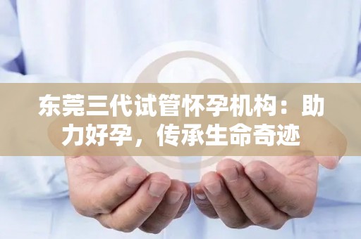 东莞三代试管怀孕机构：助力好孕，传承生命奇迹