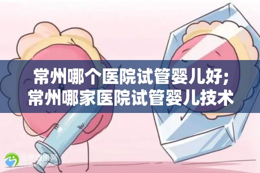 常州哪个医院试管婴儿好;常州哪家医院试管婴儿技术更胜一筹? 常州哪个医院试管婴儿好;常州哪家医院试管婴儿技术更胜一筹?