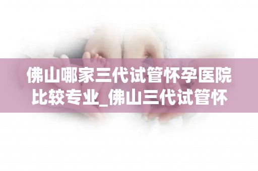 佛山哪家三代试管怀孕医院比较专业_佛山三代试管怀孕医院哪家专业?权威推荐 佛山哪家三代试管怀孕医院比较专业_佛山三代试管怀孕医院哪家专业?权威推荐