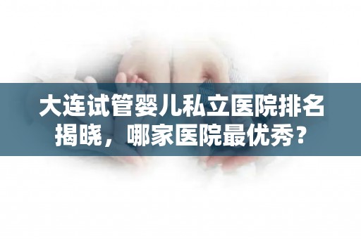 大连试管婴儿私立医院排名揭晓,哪家医院最优秀? 大连试管婴儿私立医院排名揭晓,哪家医院最优秀?