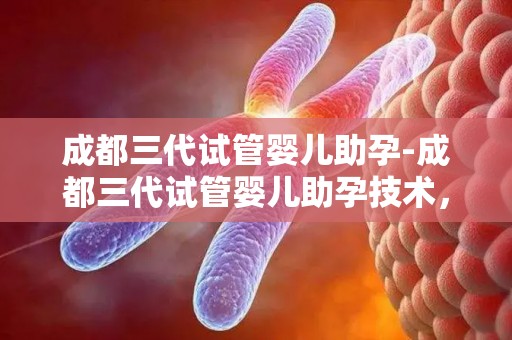 成都三代试管婴儿助孕-成都三代试管婴儿助孕技术，开启生育新篇章