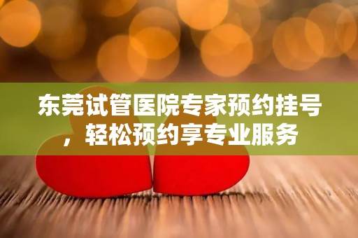 东莞试管医院专家预约挂号,轻松预约享专业服务 东莞试管医院专家预约挂号,轻松预约享专业服务