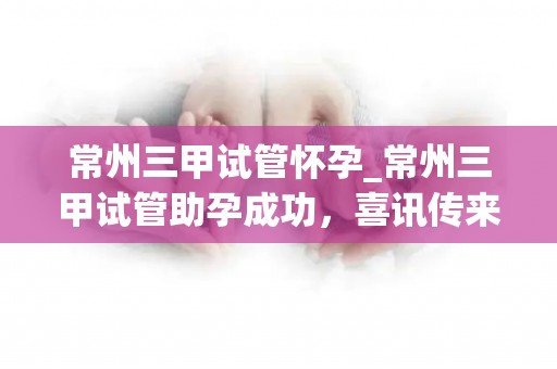 常州三甲试管怀孕_常州三甲试管助孕成功，喜讯传来