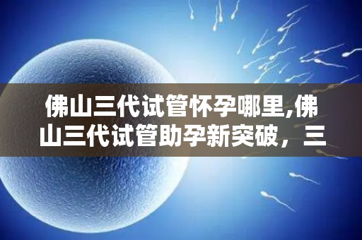 佛山三代试管怀孕哪里,佛山三代试管助孕新突破,三代试管怀孕哪里最专业? 佛山三代试管怀孕哪里,佛山三代试管助孕新突破,三代试管怀孕哪里最专业?