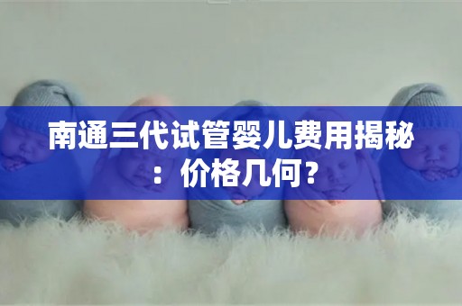南通三代试管婴儿费用揭秘:价格几何? 南通三代试管婴儿费用揭秘:价格几何?