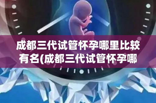 成都三代试管怀孕哪里比较有名(成都三代试管怀孕哪家强？)