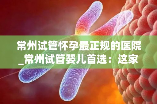 常州试管怀孕最正规的医院_常州试管婴儿首选：这家医院最正规