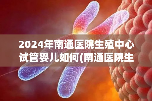 2024年南通医院生殖中心试管婴儿如何(南通医院生殖中心试管婴儿技术再创新高) 2024年南通医院生殖中心试管婴儿如何(南通医院生殖中心试管婴儿技术再创新高)