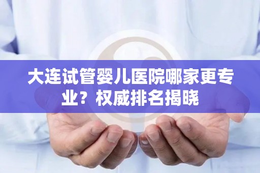 大连试管婴儿医院哪家更专业?权威排名揭晓 大连试管婴儿医院哪家更专业?权威排名揭晓