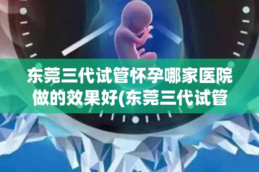 东莞三代试管怀孕哪家医院做的效果好(东莞三代试管怀孕,哪家医院效果更佳?) 东莞三代试管怀孕哪家医院做的效果好(东莞三代试管怀孕,哪家医院效果更佳?)