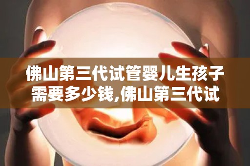 佛山第三代试管婴儿生孩子需要多少钱,佛山第三代试管婴儿生产费用揭秘：价格几何？