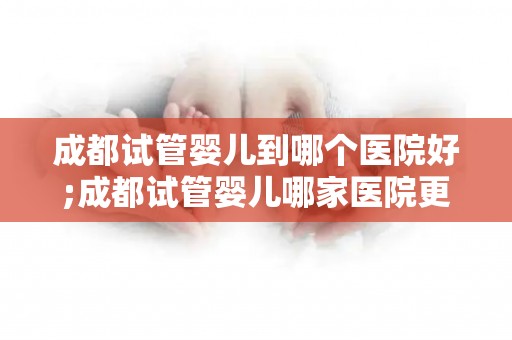 成都试管婴儿到哪个医院好;成都试管婴儿哪家医院更胜一筹? 成都试管婴儿到哪个医院好;成都试管婴儿哪家医院更胜一筹?