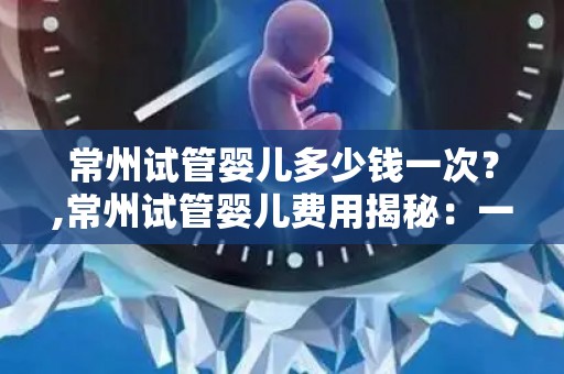 常州试管婴儿多少钱一次？,常州试管婴儿费用揭秘：一次需多少？