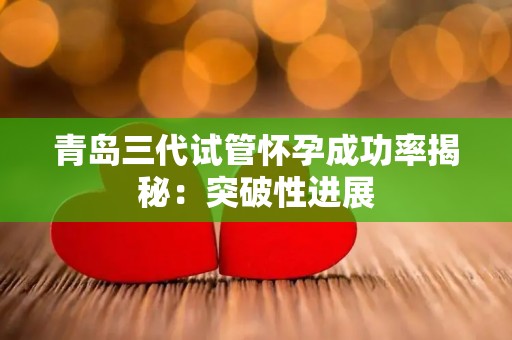 青岛三代试管怀孕成功率揭秘：突破性进展