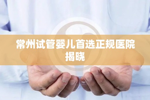 常州试管婴儿首选正规医院揭晓