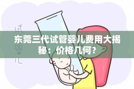 东莞三代试管婴儿费用大揭秘：价格几何？