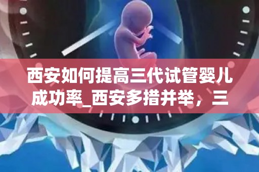 西安如何提高三代试管婴儿成功率_西安多措并举，三代试管婴儿成功率再创新高