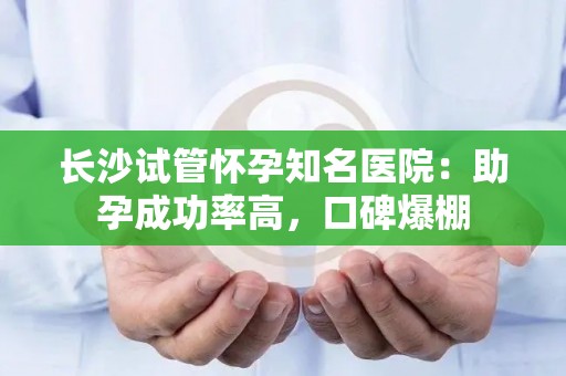 长沙试管怀孕知名医院：助孕成功率高，口碑爆棚