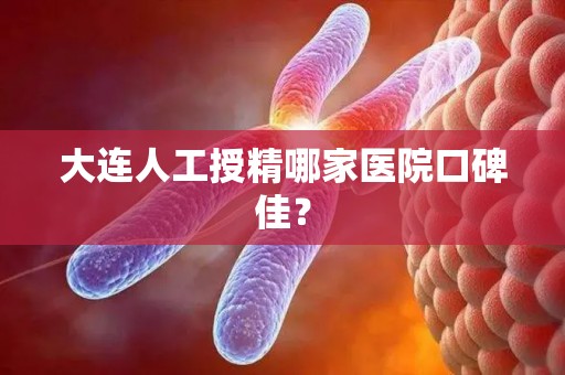 大连人工授精哪家医院口碑佳? 大连人工授精哪家医院口碑佳?