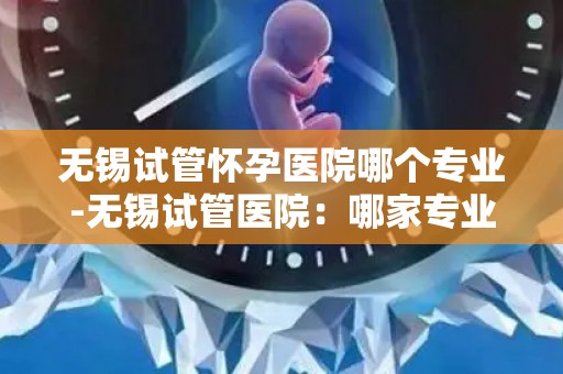 无锡试管怀孕医院哪个专业-无锡试管医院:哪家专业孕育之路更顺畅? 无锡试管怀孕医院哪个专业-无锡试管医院:哪家专业孕育之路更顺畅?