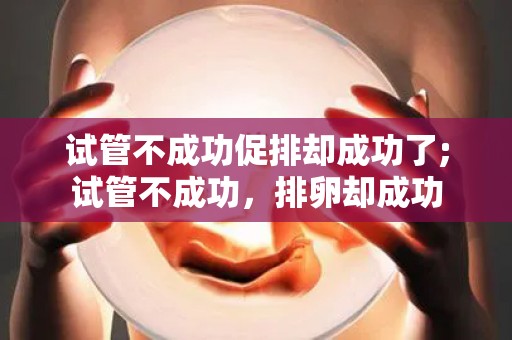 试管不成功促排却成功了;试管不成功，排卵却成功