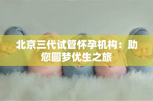 北京三代试管怀孕机构:助您圆梦优生之旅 北京三代试管怀孕机构:助您圆梦优生之旅