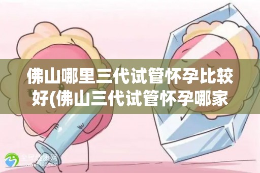 佛山哪里三代试管怀孕比较好(佛山三代试管怀孕哪家强?) 佛山哪里三代试管怀孕比较好(佛山三代试管怀孕哪家强?)