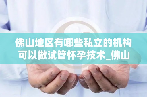 佛山地区有哪些私立的机构可以做试管怀孕技术_佛山试管婴儿技术私立机构大盘点