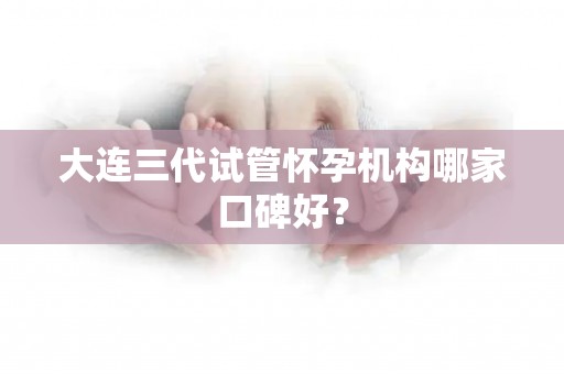 大连三代试管怀孕机构哪家口碑好? 大连三代试管怀孕机构哪家口碑好?