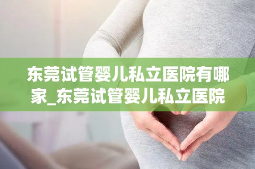 东莞试管婴儿私立医院有哪家_东莞试管婴儿私立医院哪家口碑好? 东莞试管婴儿私立医院有哪家_东莞试管婴儿私立医院哪家口碑好?