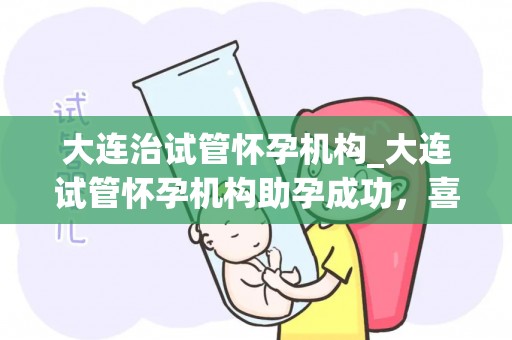 大连治试管怀孕机构_大连试管怀孕机构助孕成功,喜讯连连 大连治试管怀孕机构_大连试管怀孕机构助孕成功,喜讯连连