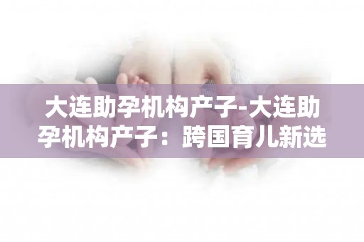 大连助孕机构生孩子-大连助孕机构生孩子：跨国育儿新选择