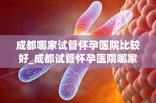 成都哪家试管怀孕医院比较好_成都试管怀孕医院哪家口碑最佳? 成都哪家试管怀孕医院比较好_成都试管怀孕医院哪家口碑最佳?
