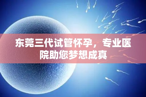 东莞三代试管怀孕，专业医院助您梦想成真