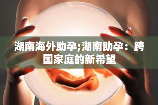 湖南海外助孕;湖南助孕:跨国家庭的新希望 湖南海外助孕;湖南助孕:跨国家庭的新希望