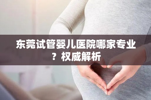 东莞试管婴儿医院哪家专业？权威解析